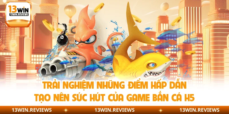 Trải nghiệm những điểm hấp dẫn tạo nên sức hút của game bắn cá H5